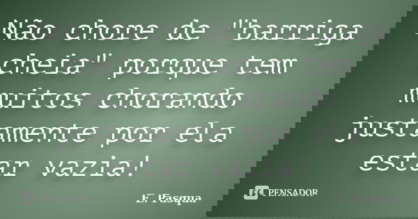 Não chore de "barriga cheia" porque tem muitos chorando justamente por ela estar vazia!... Frase de E. Pasqua.