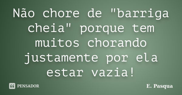 Não chore de "barriga cheia" porque tem muitos chorando justamente por ela estar vazia!... Frase de E. Pasqua.