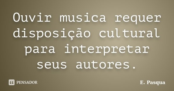 Ouvir musica requer disposição cultural para interpretar seus autores.... Frase de E.Pasqua.