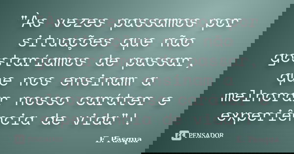 "Às vezes passamos por situações que não gostaríamos de passar, que nos ensinam a melhorar nosso caráter e experiência de vida"!... Frase de E Pasqua.
