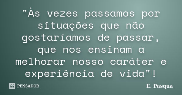 "Às vezes passamos por situações que não gostaríamos de passar, que nos ensinam a melhorar nosso caráter e experiência de vida"!... Frase de E Pasqua.