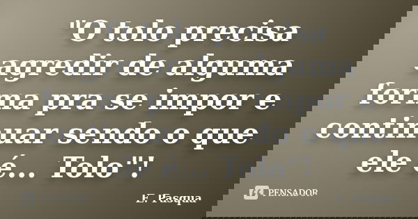"O tolo precisa agredir de alguma forma pra se impor e continuar sendo o que ele é... Tolo"!... Frase de E Pasqua.