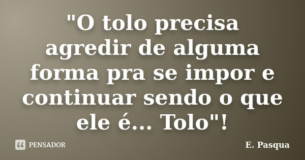 "O tolo precisa agredir de alguma forma pra se impor e continuar sendo o que ele é... Tolo"!... Frase de E Pasqua.