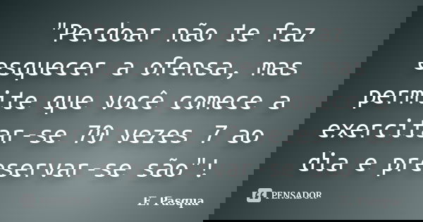 "Perdoar não te faz esquecer a ofensa, mas permite que você comece a exercitar-se 70 vezes 7 ao dia e preservar-se são"!... Frase de E Pasqua.