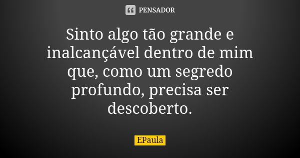 Sinto algo tão grande e inalcançável dentro de mim que, como um segredo profundo, precisa ser descoberto.... Frase de EPaula.