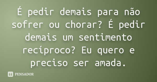 É pedir demais para não sofrer ou chorar? É pedir demais um sentimento recíproco? Eu quero e preciso ser amada.