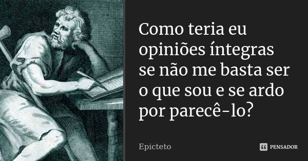 Como teria eu opiniões íntegras se não me basta ser o que sou e se ardo por parecê-lo?... Frase de Epicteto.