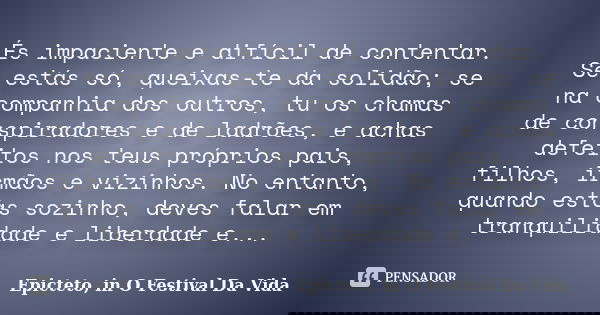És impaciente e difícil de contentar. Se estás só, queixas-te da solidão; se na companhia dos outros, tu os chamas de conspiradores e de ladrões, e achas defeit... Frase de Epicteto, in O Festival Da Vida.