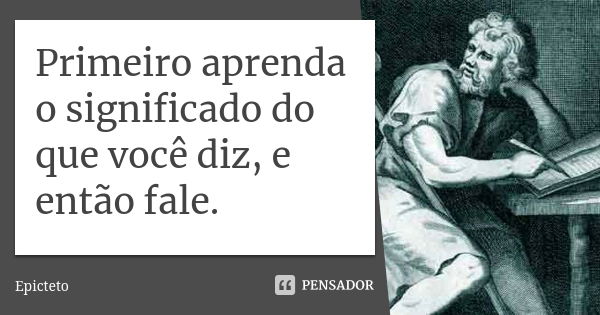 Primeiro aprenda o significado do que você diz, e então fale.... Frase de Epicteto.