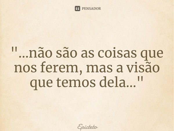 ⁠"…não são as coisas que nos ferem, mas a visão que temos dela…"... Frase de Epicteto.