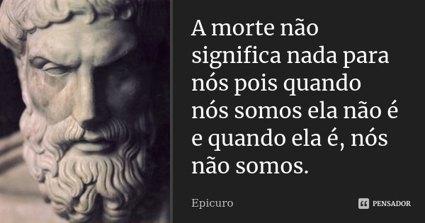 A morte não significa nada para nós pois quando nós somos ela não é e quando ela é, nós não somos.... Frase de Epicuro.