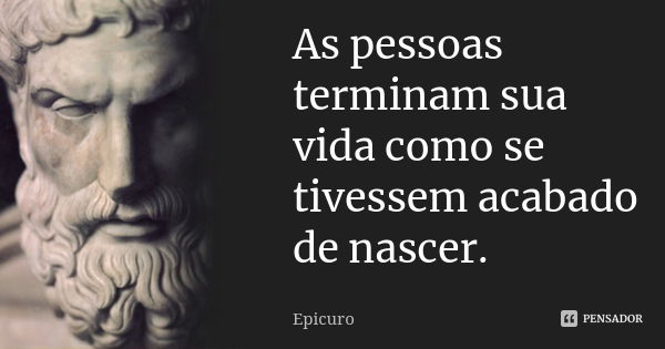 As pessoas terminam sua vida como se tivessem acabado de nascer.... Frase de Epicuro.