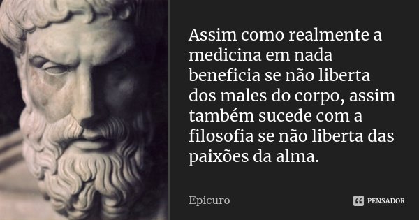 Assim como realmente a medicina em nada beneficia se não liberta dos males do corpo, assim também sucede com a filosofia se não liberta das paixões da alma.... Frase de Epicuro.
