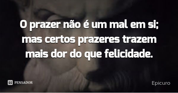 O prazer não é um mal em si; mas certos prazeres trazem mais dor do que felicidade.... Frase de Epicuro.