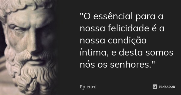 "O essêncial para a nossa felicidade é a nossa condição íntima, e desta somos nós os senhores."... Frase de Epicuro.