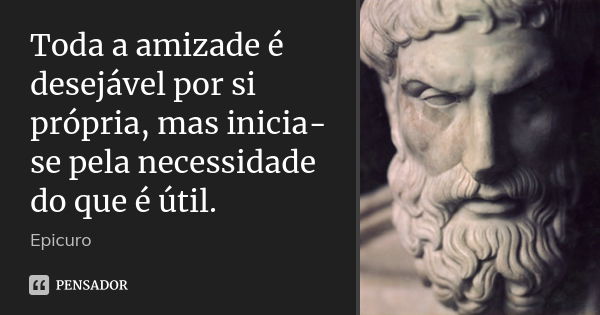 Toda a amizade é desejável por si própria, mas inicia-se pela necessidade do que é útil.... Frase de Epicuro.