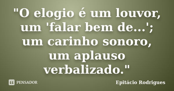 "O elogio é um louvor, um 'falar bem de...'; um carinho sonoro, um aplauso verbalizado."... Frase de Epitácio Rodrigues.