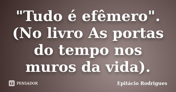 "Tudo é efêmero". (No livro As portas do tempo nos muros da vida).... Frase de Epitácio Rodrigues.