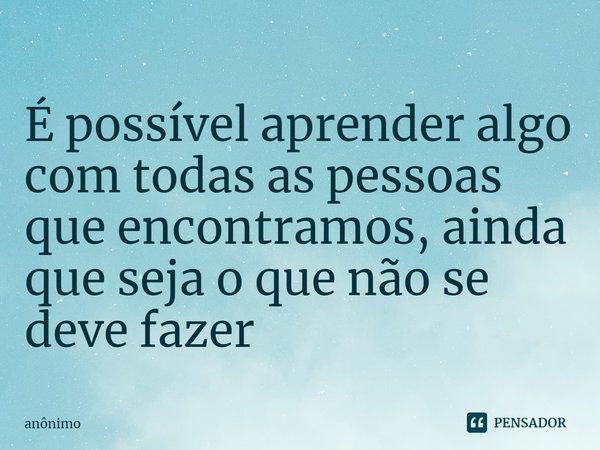 É possível⁠ aprender algo com todas as pessoas que encontramos, ainda que seja o que não se deve fazer... Frase de Anônimo.