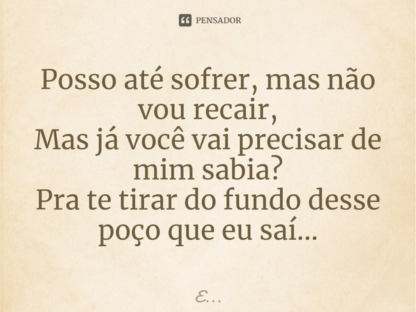 Posso até sofrer, mas não vou recair,
Mas já você vai precisar de mim sabia?
Pra te tirar do fundo desse poço que eu saí...... Frase de E....