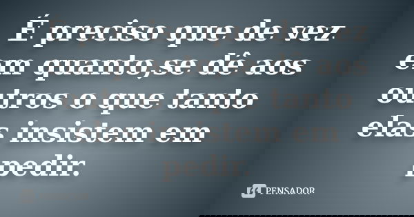 É preciso que de vez em quanto,se dê aos outros o que tanto elas insistem em pedir.
