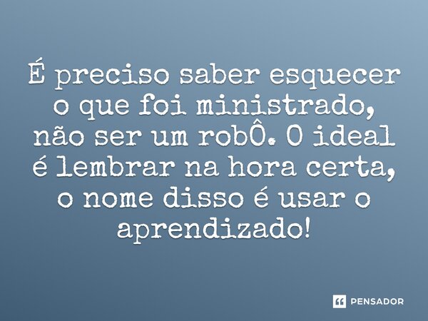 ⁠É preciso saber esquecer o que foi ministrado, não ser um robÔ. O ideal é lembrar na hora certa, o nome disso é usar o aprendizado!