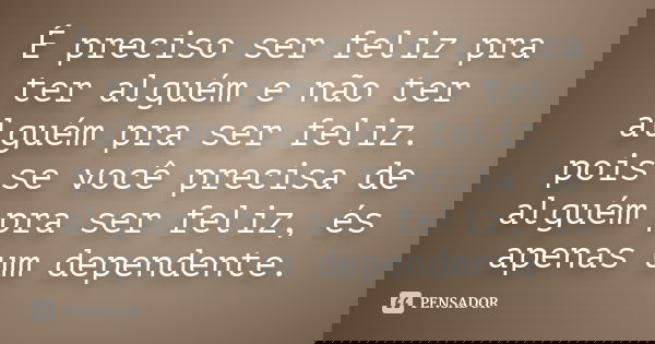 É preciso ser feliz pra ter alguém e não ter alguém pra ser feliz. pois se você precisa de alguém pra ser feliz, és apenas um dependente.