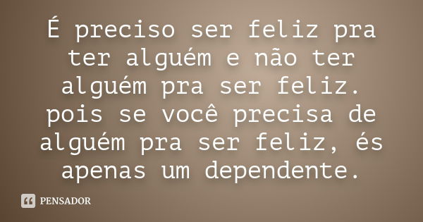 É preciso ser feliz pra ter alguém e não ter alguém pra ser feliz. pois se você precisa de alguém pra ser feliz, és apenas um dependente.