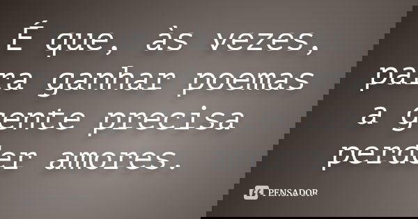 É que, às vezes, para ganhar poemas a gente precisa perder amores.