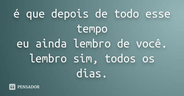 é que depois de todo esse tempo eu ainda lembro de você. lembro sim, todos os dias.... Frase de anônimo.