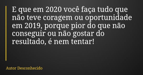 E que em 2020 você faça tudo que não teve coragem ou oportunidade em 2019, porque pior do que não conseguir ou não gostar do resultado, é nem tentar!... Frase de Autor Desconhecido.