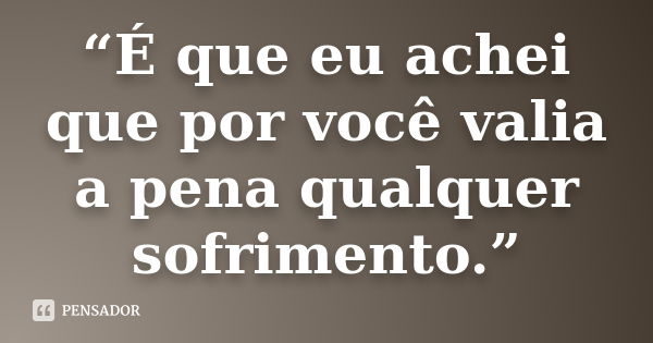 “É que eu achei que por você valia a pena qualquer sofrimento.”... Frase de Anônimo.