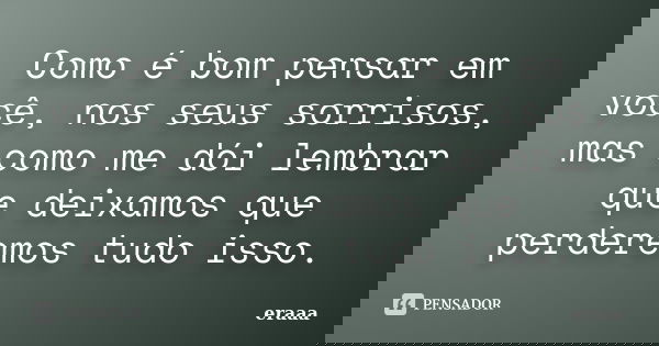 Como é bom pensar em você, nos seus sorrisos, mas como me dói lembrar que deixamos que perderemos tudo isso.... Frase de eraaa.