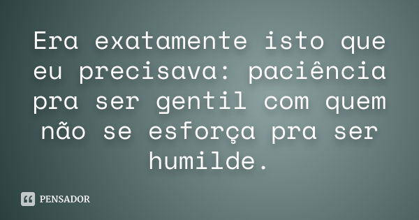 Era exatamente isto que eu precisava: paciência pra ser gentil com quem não se esforça pra ser humilde.