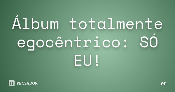 Álbum totalmente egocêntrico: SÓ EU!... Frase de er.