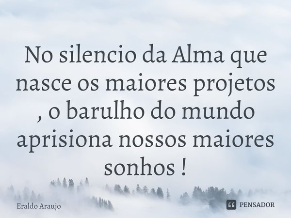 ⁠No silencio da Alma que nasce os maiores projetos , o barulho do mundo aprisiona nossos maiores sonhos !... Frase de Eraldo Araujo.