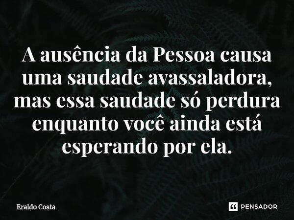 A ausência da Pessoa causa uma saudade avassaladora, mas essa saudade só perdura enquanto você ainda está esperando por ela.... Frase de Eraldo Costa.