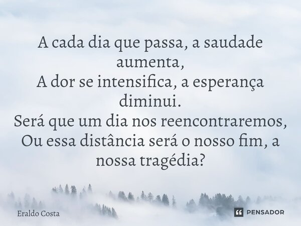 ⁠A cada dia que passa, a saudade aumenta, A dor se intensifica, a esperança diminui. Será que um dia nos reencontraremos, Ou essa distância será o nosso fim, a ... Frase de Eraldo Costa.