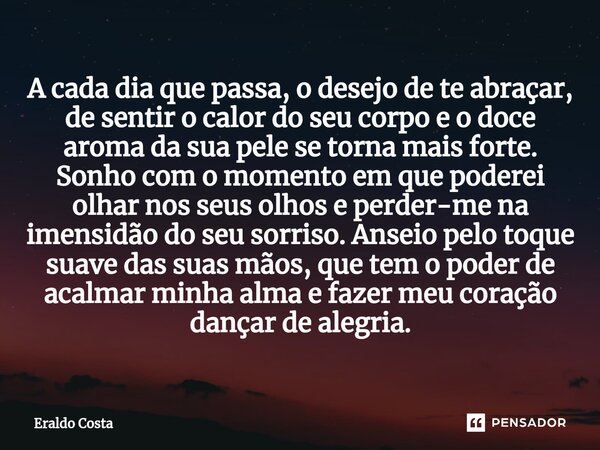 A cada dia que passa, o desejo de te abraçar, de sentir o calor do seu corpo e o doce aroma da sua pele se torna mais forte. Sonho com o momento em que poderei... Frase de Eraldo Costa.