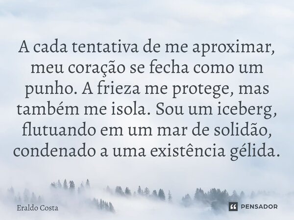 A cada tentativa de me aproximar, meu coração se fecha como um punho. A frieza me protege, mas também me isola. Sou um iceberg, flutuando em um mar de solidão, ... Frase de Eraldo Costa.