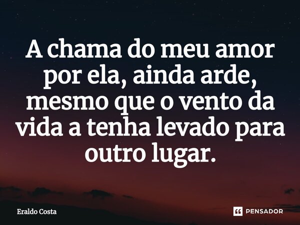⁠A chama do meu amor por ela, ainda arde, mesmo que o vento da vida a tenha levado para outro lugar.... Frase de Eraldo Costa.