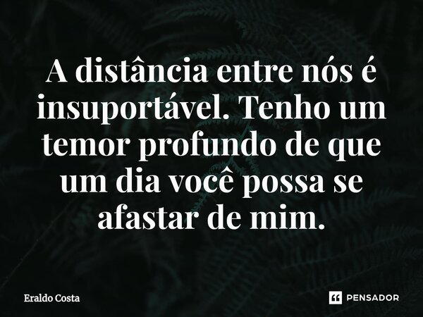 A distância entre nós é insuportável. Tenho um temor profundo de que um dia você possa se afastar de mim.... Frase de Eraldo Costa.