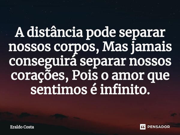 ⁠A distância pode separar nossos corpos, Mas jamais conseguirá separar nossos corações, Pois o amor que sentimos é infinito.... Frase de Eraldo Costa.