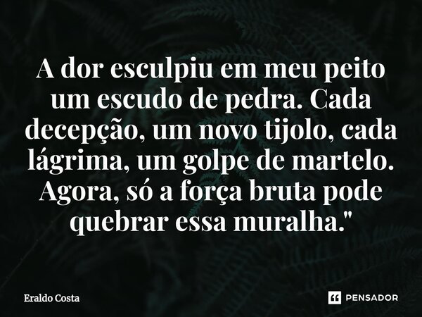 A dor esculpiu em meu peito um escudo de pedra. Cada decepção, um novo tijolo, cada lágrima, um golpe de martelo. Agora, só a força bruta pode quebrar essa mura... Frase de Eraldo Costa.