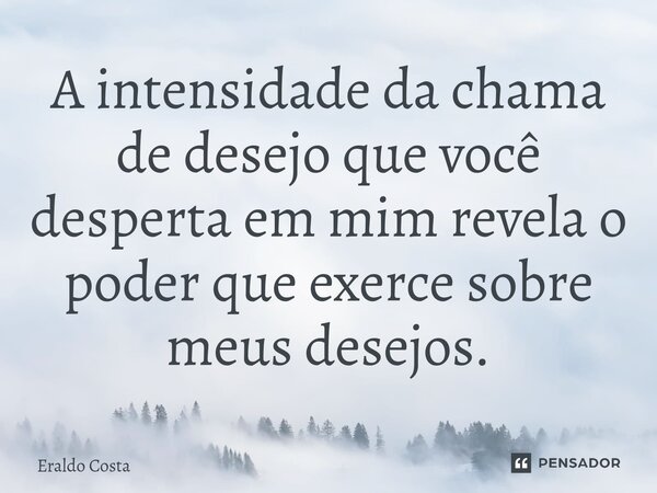 A intensidade da chama de desejo que você desperta em mim revela o poder que exerce sobre meus desejos.... Frase de Eraldo Costa.