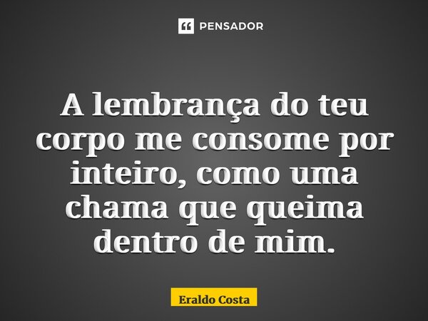 ⁠A lembrança do teu corpo me consome por inteiro, como uma chama que queima dentro de mim.... Frase de Eraldo Costa.