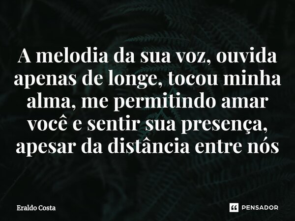 A melodia da sua voz, ouvida apenas de longe, tocou minha alma, me permitindo amar você e sentir sua presença, apesar da distância entre nós... Frase de Eraldo Costa.