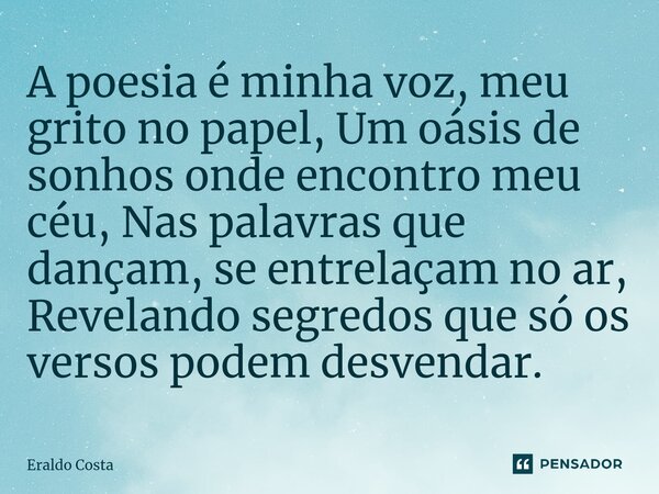 ⁠A poesia é minha voz, meu grito no papel, Um oásis de sonhos onde encontro meu céu, Nas palavras que dançam, se entrelaçam no ar, Revelando segredos que só os ... Frase de Eraldo Costa.