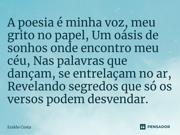 ⁠A poesia é minha voz, meu grito no papel, Um oásis de sonhos onde encontro meu céu, Nas palavras que dançam, se entrelaçam no ar, Revelando segredos que só os ... Frase de Eraldo Costa.