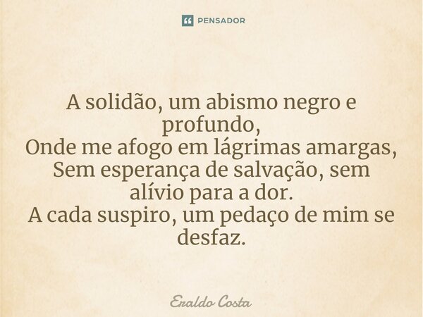 ⁠A solidão, um abismo negro e profundo, Onde me afogo em lágrimas amargas, Sem esperança de salvação, sem alívio para a dor. A cada suspiro, um pedaço de mim se... Frase de Eraldo Costa.